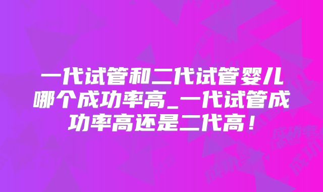 一代试管和二代试管婴儿哪个成功率高_一代试管成功率高还是二代高！