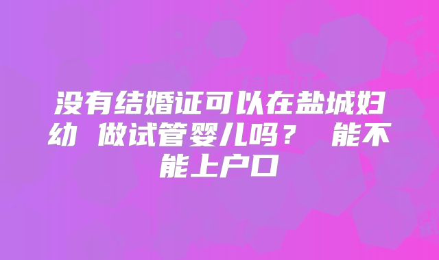 没有结婚证可以在盐城妇幼 做试管婴儿吗? 能不能上户口