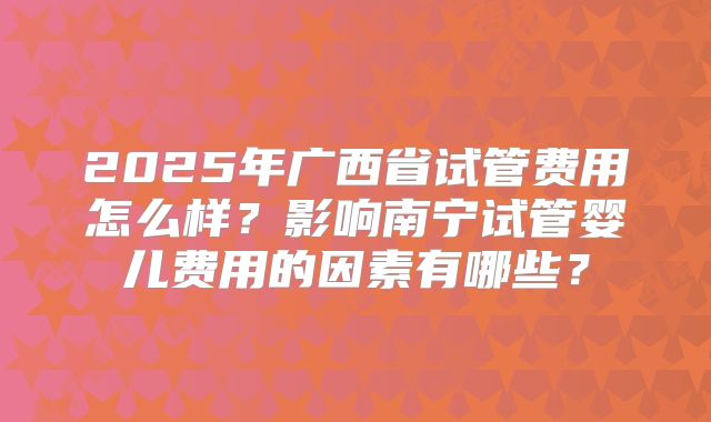 2025年广西省试管费用怎么样？影响南宁试管婴儿费用的因素有哪些？
