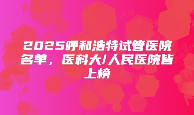 2025呼和浩特试管医院名单，医科大/人民医院皆上榜