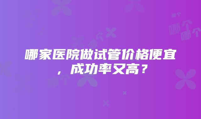 哪家医院做试管价格便宜，成功率又高？