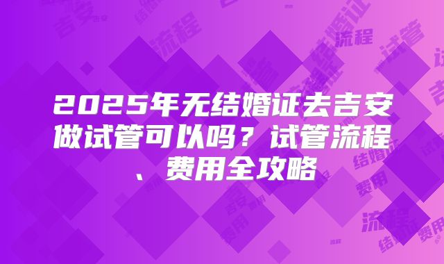 2025年无结婚证去吉安做试管可以吗?试管流程、费用全攻略