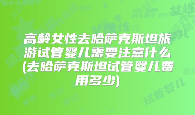 高龄女性去哈萨克斯坦旅游试管婴儿需要注意什么(去哈萨克斯坦试管婴儿费用多少)