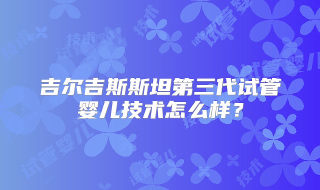 吉尔吉斯斯坦第三代试管婴儿技术怎么样？