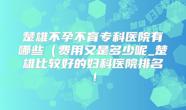 楚雄不孕不育专科医院有哪些（费用又是多少呢_楚雄比较好的妇科医院排名！