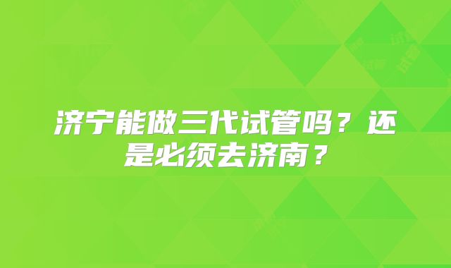 济宁能做三代试管吗？还是必须去济南？