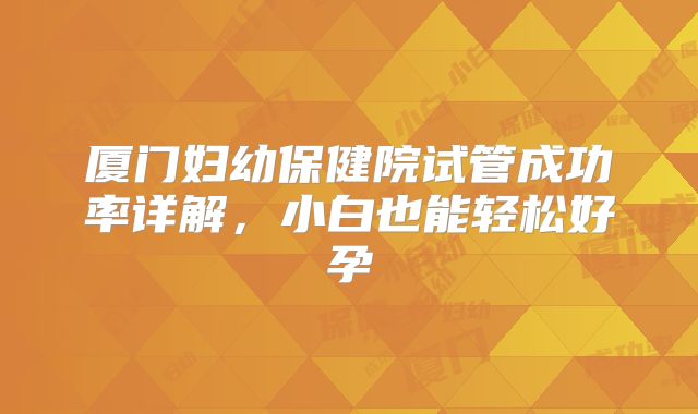厦门妇幼保健院试管成功率详解,小白也能轻松好孕