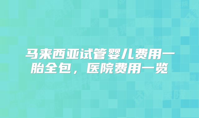 马来西亚试管婴儿费用一胎全包，医院费用一览