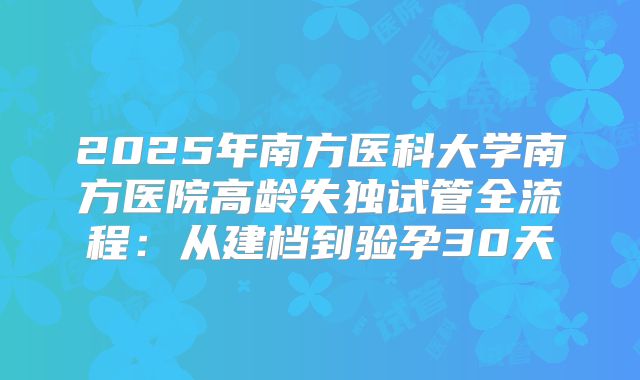 2025年南方医科大学南方医院高龄失独试管全流程：从建档到验孕30天