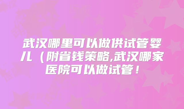 武汉哪里可以做供试管婴儿（附省钱策略,武汉哪家医院可以做试管！