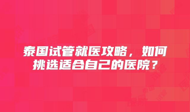 泰国试管就医攻略,如何挑选适合自己的医院?
