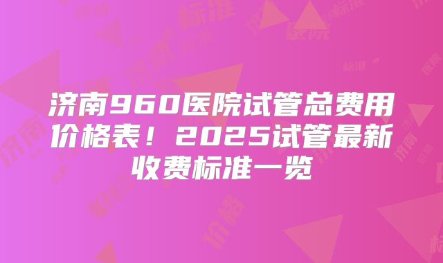 济南960医院试管总费用价格表！2025试管最新收费标准一览