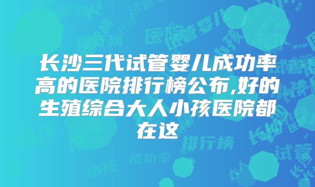 长沙三代试管婴儿成功率高的医院排行榜公布,好的生殖综合大人小孩医院都在这