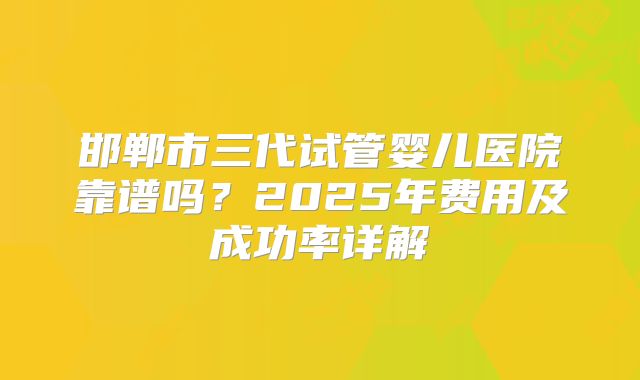 邯郸市三代试管婴儿医院靠谱吗?2025年费用及成功率详解
