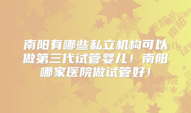 南阳有哪些私立机构可以做第三代试管婴儿！南阳哪家医院做试管好！