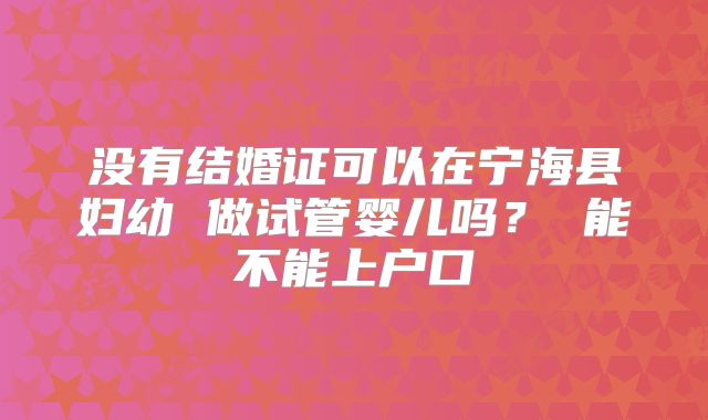 没有结婚证可以在宁海县妇幼 做试管婴儿吗? 能不能上户口