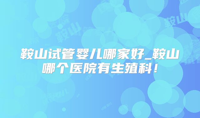 鞍山试管婴儿哪家好_鞍山哪个医院有生殖科!