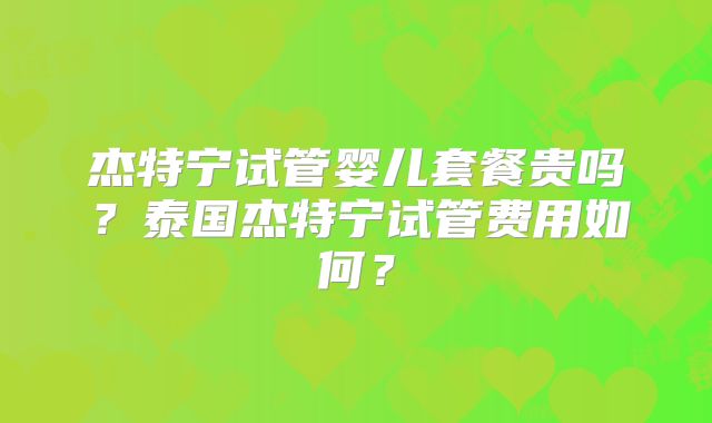 杰特宁试管婴儿套餐贵吗？泰国杰特宁试管费用如何？