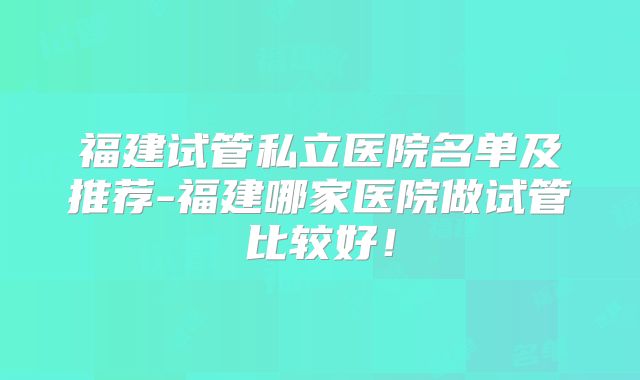 福建试管私立医院名单及推荐-福建哪家医院做试管比较好！