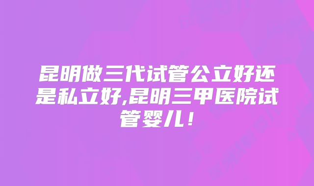 昆明做三代试管公立好还是私立好,昆明三甲医院试管婴儿！