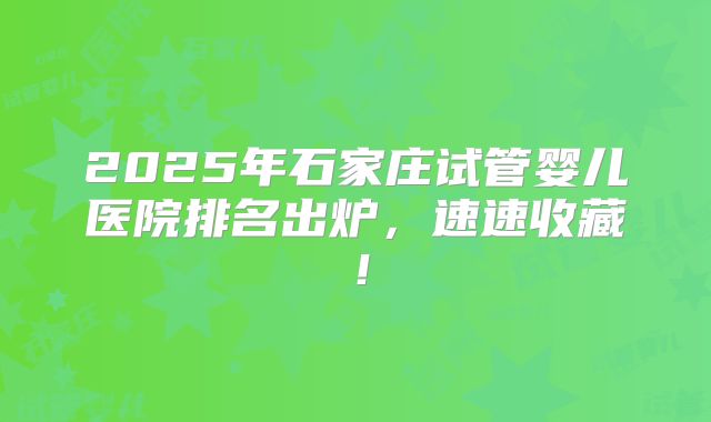 2025年石家庄试管婴儿医院排名出炉，速速收藏！