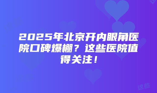 2025年北京开内眼角医院口碑爆棚？这些医院值得关注！