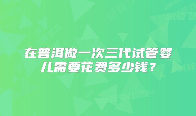 在普洱做一次三代试管婴儿需要花费多少钱？