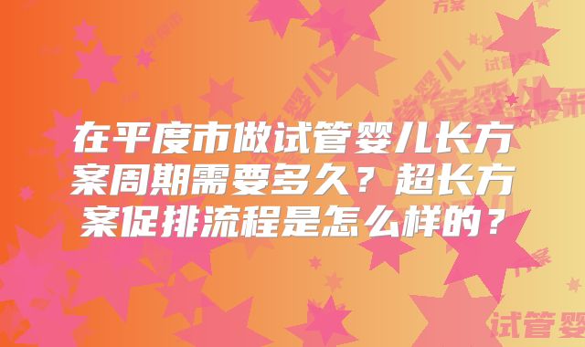 在平度市做试管婴儿长方案周期需要多久?超长方案促排流程是怎么样的?