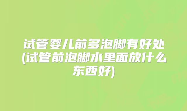 试管婴儿前多泡脚有好处(试管前泡脚水里面放什么东西好)