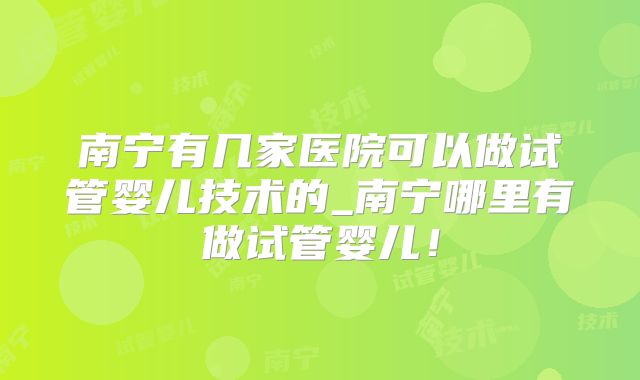 南宁有几家医院可以做试管婴儿技术的_南宁哪里有做试管婴儿!