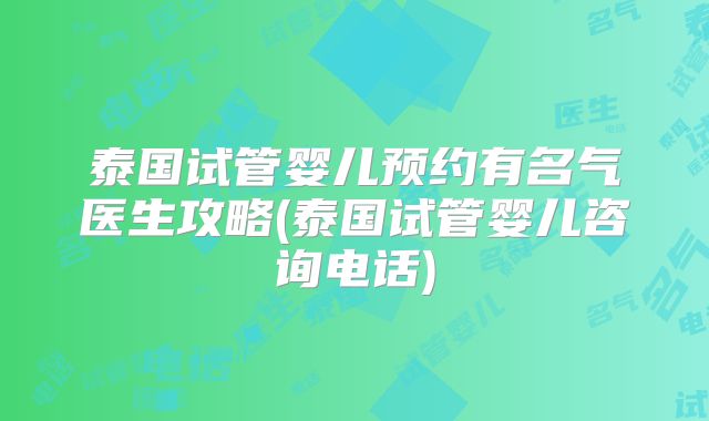 泰国试管婴儿预约有名气医生攻略(泰国试管婴儿咨询电话)
