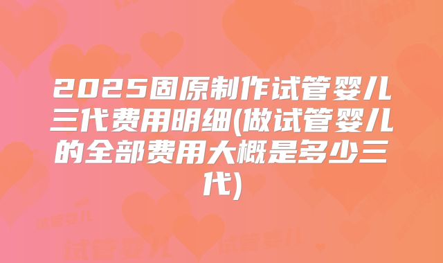 2025固原制作试管婴儿三代费用明细(做试管婴儿的全部费用大概是多少三代)