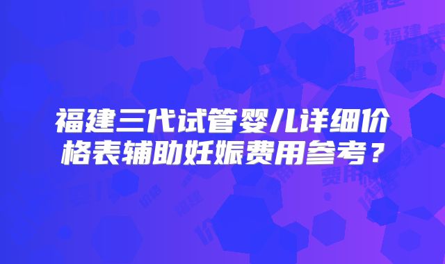 福建三代试管婴儿详细价格表辅助妊娠费用参考?