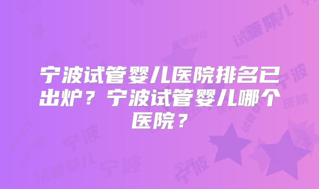宁波试管婴儿医院排名已出炉？宁波试管婴儿哪个医院？