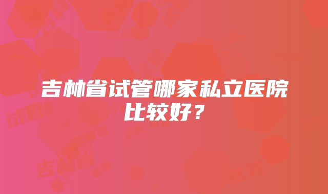 吉林省试管哪家私立医院比较好？