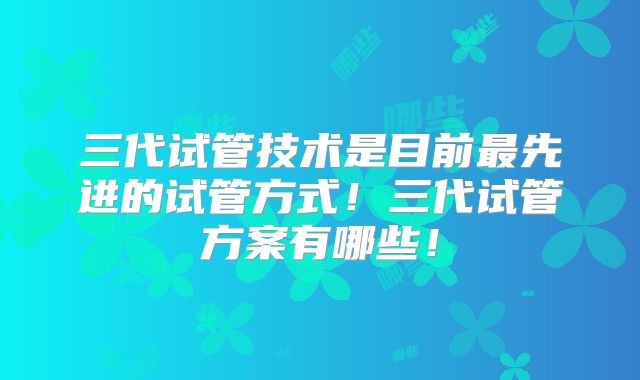 三代试管技术是目前最先进的试管方式！三代试管方案有哪些！