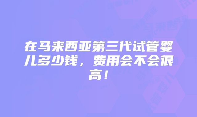 在马来西亚第三代试管婴儿多少钱，费用会不会很高！
