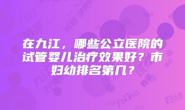 在九江，哪些公立医院的试管婴儿治疗效果好？市妇幼排名第几？