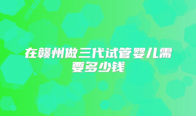 在赣州做三代试管婴儿需要多少钱