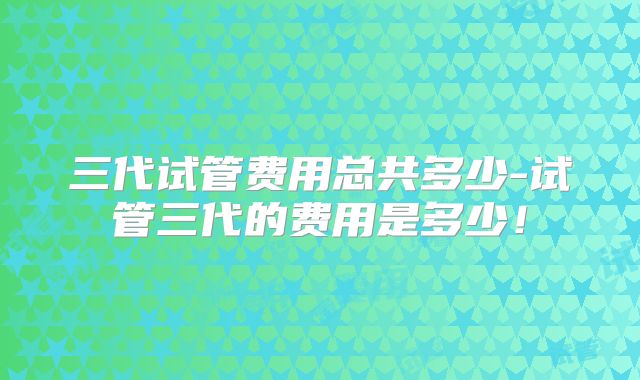 三代试管费用总共多少-试管三代的费用是多少！
