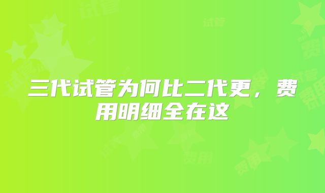 三代试管为何比二代更，费用明细全在这