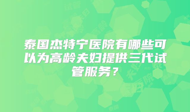 泰国杰特宁医院有哪些可以为高龄夫妇提供三代试管服务？