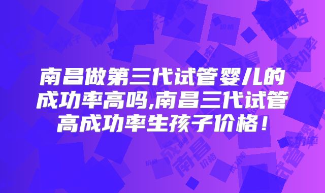 南昌做第三代试管婴儿的成功率高吗,南昌三代试管高成功率生孩子价格！