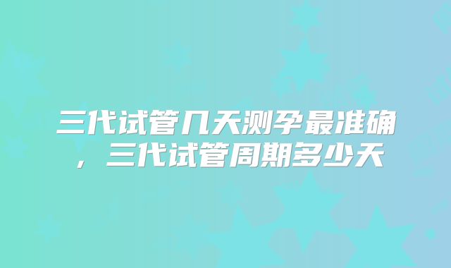 三代试管几天测孕最准确,三代试管周期多少天