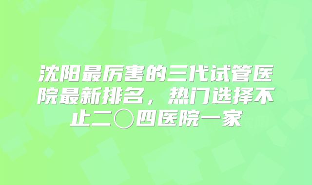 沈阳最厉害的三代试管医院最新排名，热门选择不止二〇四医院一家