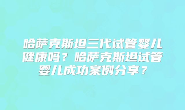 哈萨克斯坦三代试管婴儿健康吗？哈萨克斯坦试管婴儿成功案例分享？