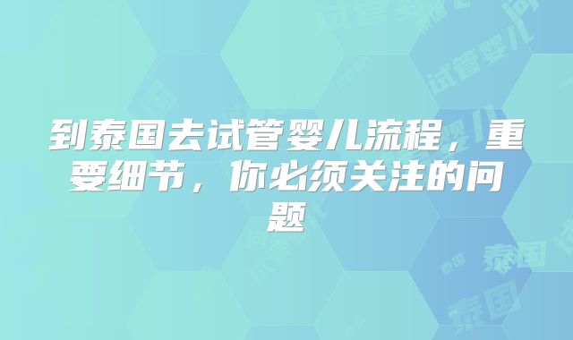 到泰国去试管婴儿流程,重要细节,你必须关注的问题
