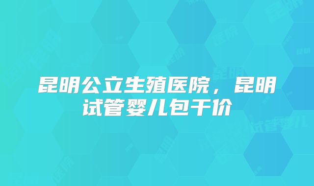 昆明公立生殖医院，昆明试管婴儿包干价