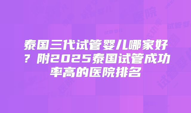 泰国三代试管婴儿哪家好？附2025泰国试管成功率高的医院排名