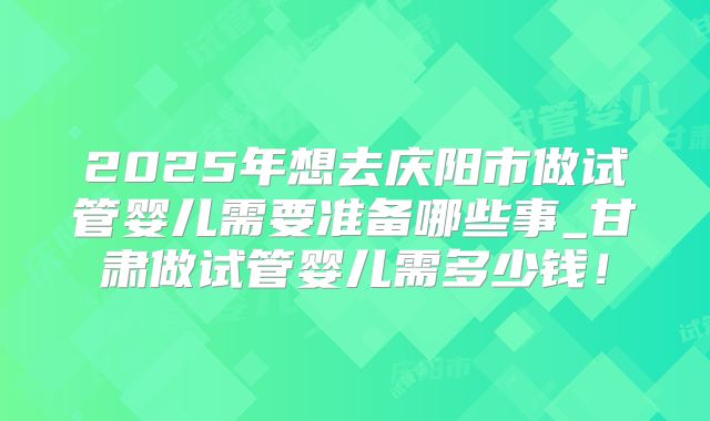 2025年想去庆阳市做试管婴儿需要准备哪些事_甘肃做试管婴儿需多少钱！